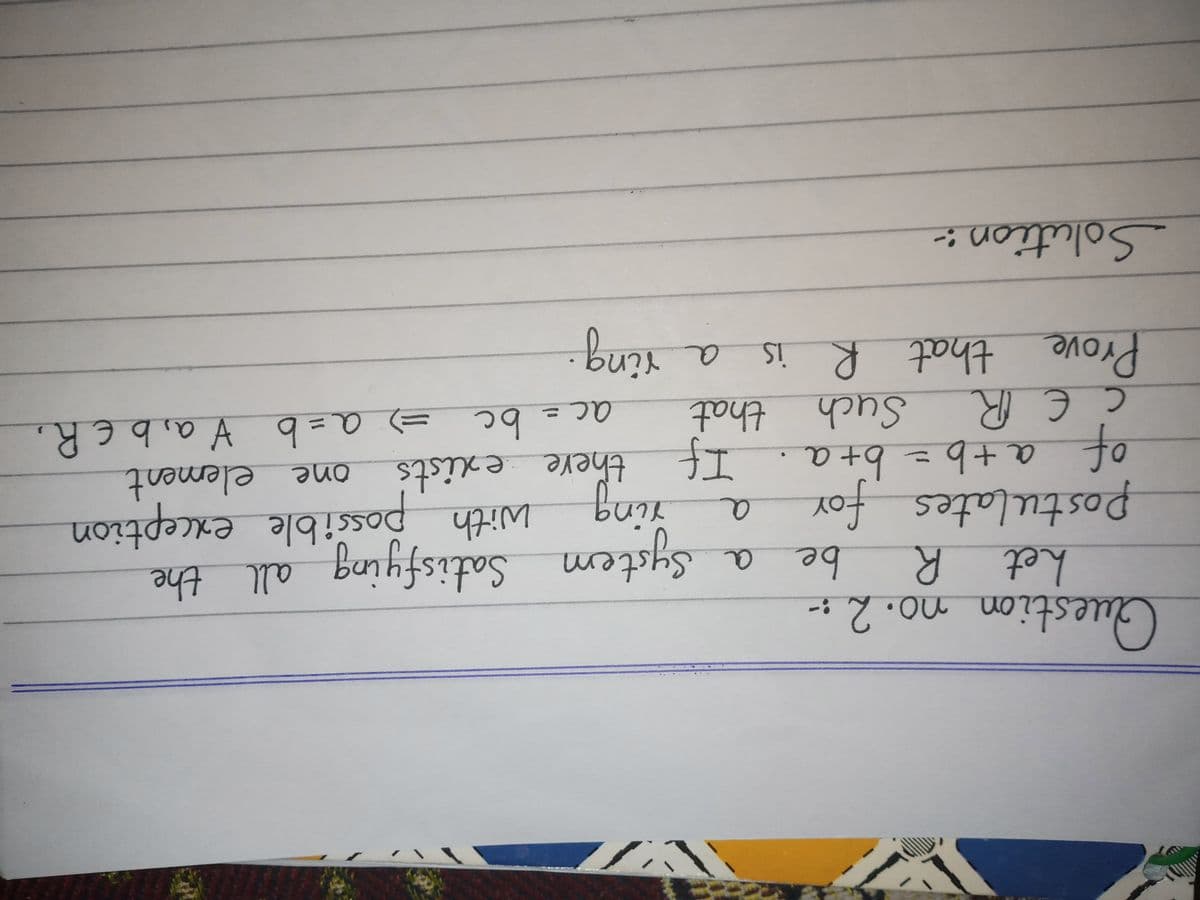 Guestionno. 2:-
het R
be
Postulates foY
a+b=D6+a
bing
江
System Satisfying all the
with possible exception
there exists
47ith
エ +99+0 0
bc
e element
=) a=b V a, b E R,
one
of
Such that
ac
Prove that R is
Solution:-
