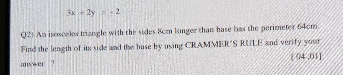 3x +2y -2
Q2) An isosceles triangle with the sides 8cm longer than base has the perimeter 64cm.
Find the length of its side and the base by using CRAMMER'S RULE and verify your
answer ?
[ 04,01]
