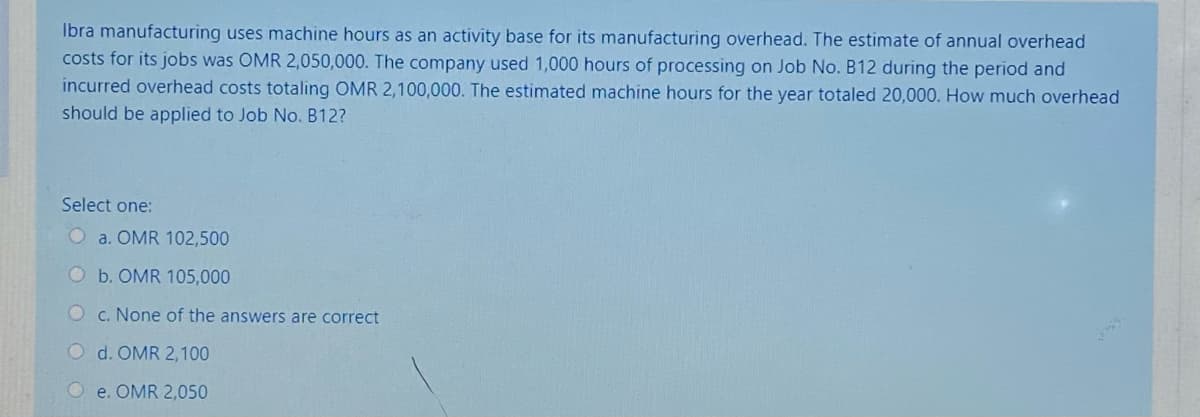 Ibra manufacturing uses machine hours as an activity base for its manufacturing overhead. The estimate of annual overhead
costs for its jobs was OMR 2,050,000. The company used 1,000 hours of processing on Job No. B12 during the period and
incurred overhead costs totaling OMR 2,100,000. The estimated machine hours for the year totaled 20,000. How much overhead
should be applied to Job No. B12?
Select one:
O a. OMR 102,500
Ob. OMR 105,000
Oc. None of the answers are correct
O d. OMR 2, 100
O e. OMR 2,050
