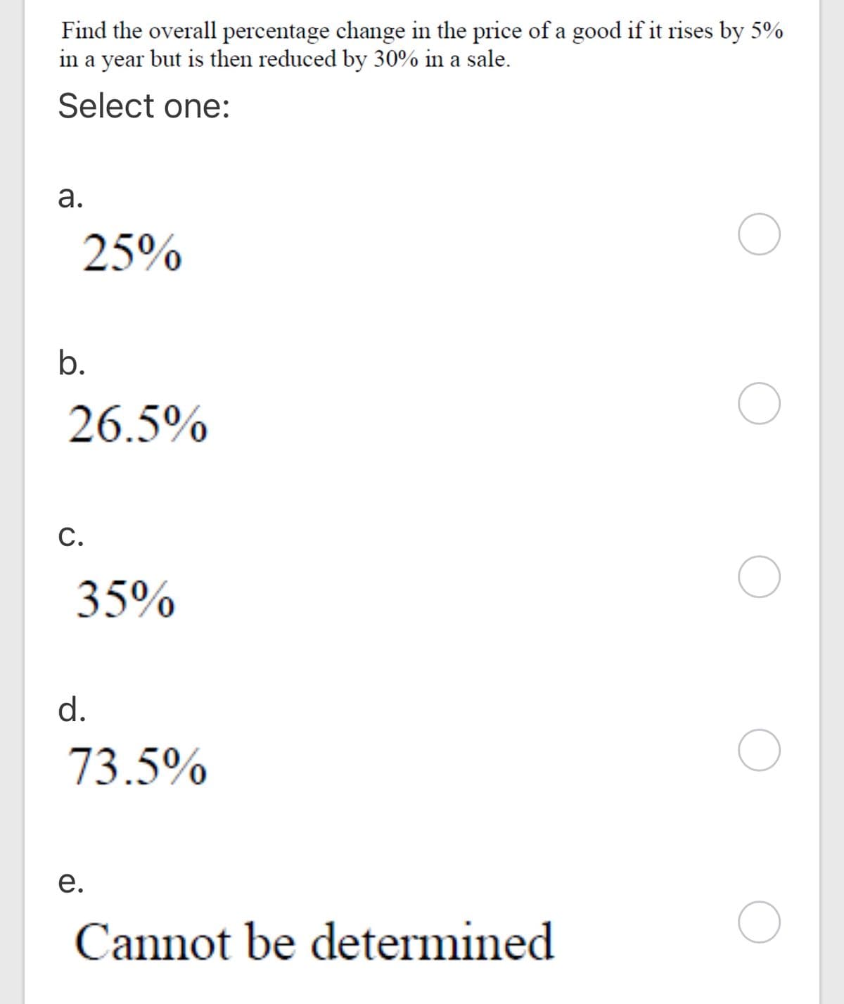 Find the overall percentage change in the price of a good if it rises by 5%
in a year but is then reduced by 30% in a sale.
Select one:
а.
25%
b.
26.5%
C.
35%
d.
73.5%
е.
Cannot be determined
