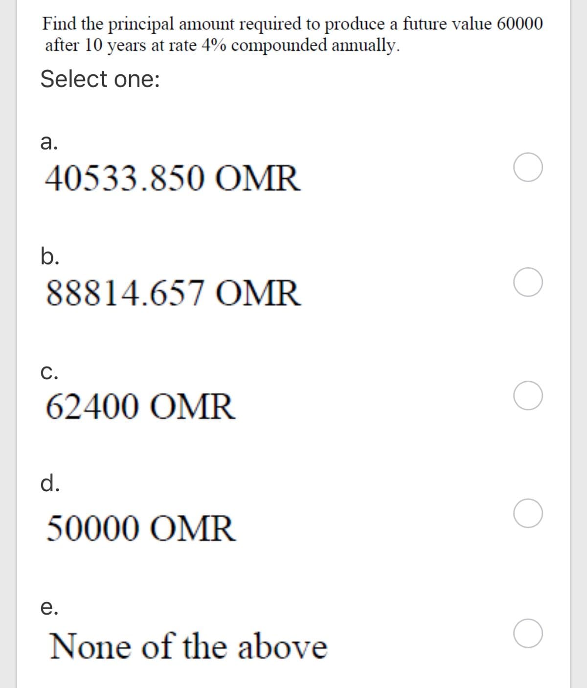 Find the principal amount required to produce a future value 60000
after 10 years at rate 4% compounded annually.
Select one:
а.
40533.850 OMR
b.
88814.657 OMR
С.
62400 OMR
d.
50000 OMR
е.
None of the above
