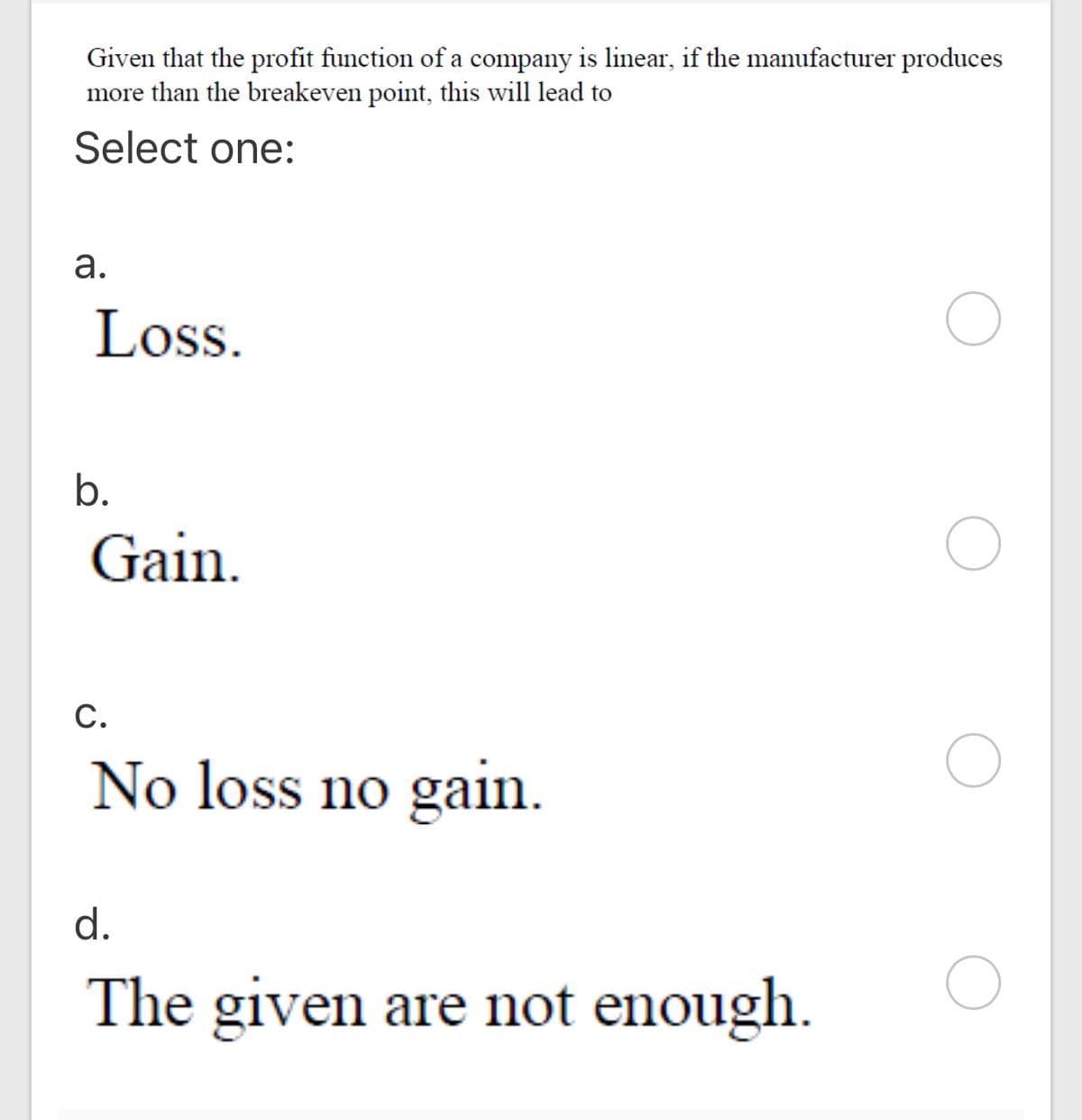 Given that the profit function of a company is linear, if the manufacturer produces
more than the breakeven point, this will lead to
Select one:
а.
Loss.
b.
Gain.
С.
No loss no gain.
d.
The given are not enough.
