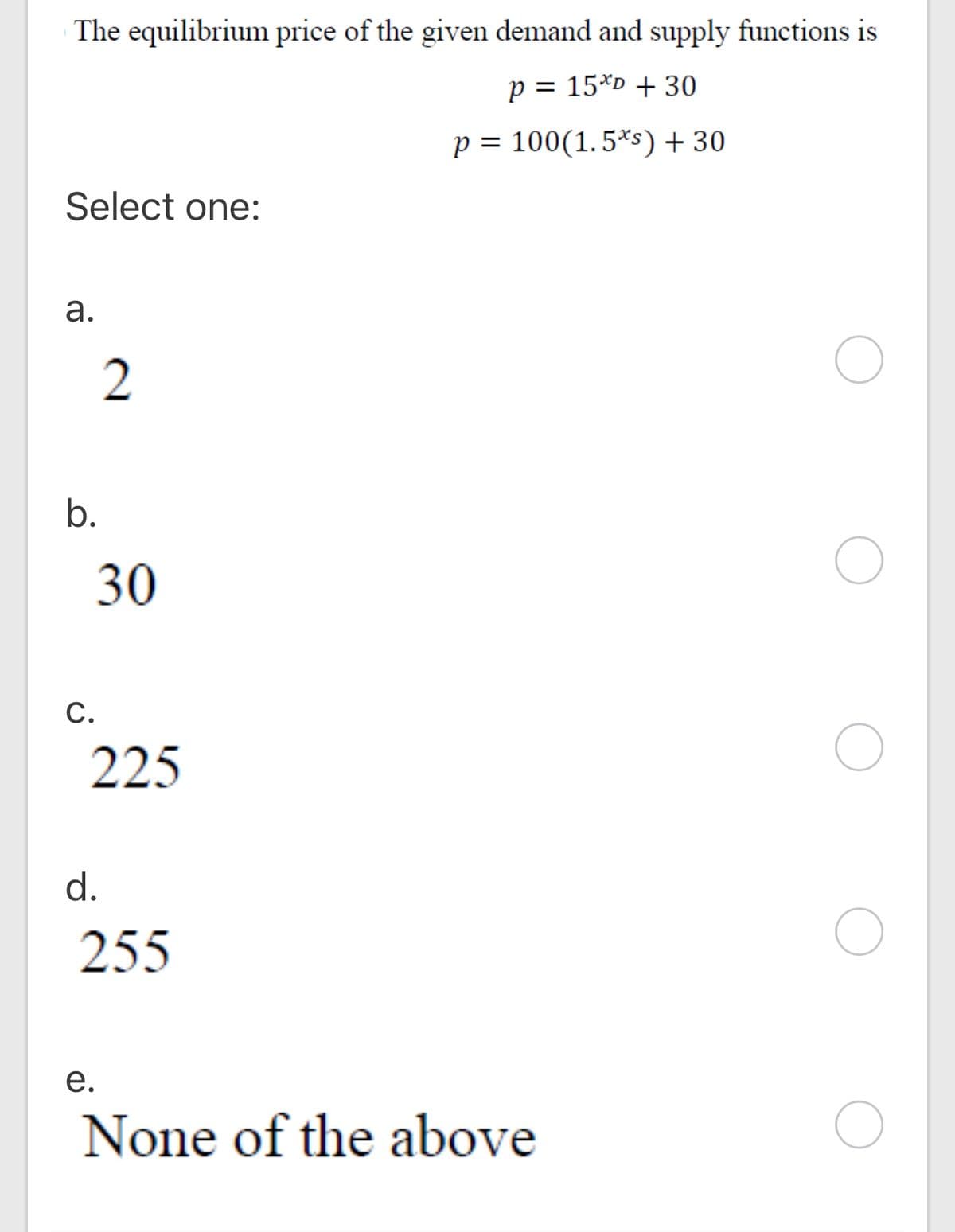 The equilibrium price of the given demand and supply functions is
p = 15*D + 30
p = 100(1.5*s) + 30
Select one:
а.
2
b.
30
С.
225
d.
255
е.
None of the above
