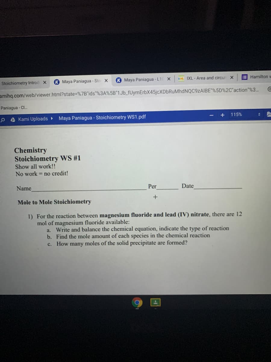 DL IXL - Area and circur X
E Hamilton w
K Maya Paniagua - Sto x
K Maya Paniagua - L10 X
Stoichiometry Introd x
amihq.com/web/viewer.html?state=%7B"ids"%3A%5B"1Jb_fUymErbX45jcXDbRuMhdNQC9zAIBE"%5D%2C*action"%3.
Paniagua - Cl.
115%
e A Kami Uploads
Maya Paniagua - Stoichiometry WS1.pdf
Chemistry
Stoichiometry WS #1
Show all work!!
No work = no credit!
Per
Date
Name
Mole to Mole Stoichiometry
1) For the reaction between magnesium fluoride and lead (IV) nitrate, there are 12
mol of magnesium fluoride available:
a. Write and balance the chemical equation, indicate the type of reaction
b. Find the mole amount of each species in the chemical reaction
c. How many moles of the solid precipitate are formed?
