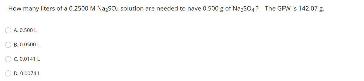 How many liters of a 0.2500 M Na2SO4 solution are needed to have 0.500 g of Na,SO4? The GFW is 142.07 g.
A. 0.500 L
B. 0.0500 L
C. 0.0141 L
D. 0.0074 L
