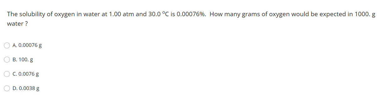 The solubility of oxygen in water at 1.00 atm and 30.0 °C is 0.00076%. How many grams of oxygen would be expected in 1000. g
water ?
A. 0.00076 g
В. 100. g
C. 0.0076 g
D. 0.0038 g
