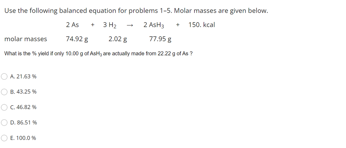 Use the following balanced equation for problems 1-5. Molar masses are given below.
2 As
3 H2
2 AsH3
150. kcal
molar masses
74.92 g
2.02 g
77.95 g
What is the % yield if only 10.00 g of AsH3 are actually made from 22.22 g of As ?
A. 21.63 %
B. 43.25 %
C. 46.82 %
D. 86.51 %
E. 100.0 %
