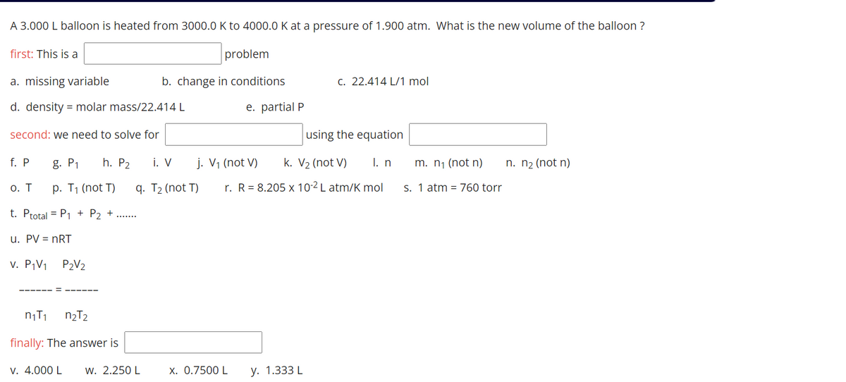 A 3.000 L balloon is heated from 3000.0 K to 4000.0 K at a pressure of 1.900 atm. What is the new volume of the balloon ?
first: This is a
problem
a. missing variable
b. change in conditions
C. 22.414 L/1 mol
d. density = molar mass/22.414 L
e. partial P
second: we need to solve for
using the equation
f. P
g. P1
h. P2
i. V
j. V1 (not V)
k. V2 (not V)
I. n
m. n1 (not n)
n. n2 (not n)
О. Т
p. T1 (not T)
q. T2 (not T)
r. R= 8.205 x 10-2 L atm/K mol
S. 1 atm = 760 torr
t. Ptotal = P1 + P2 +
u. PV = nRT
v. P¡V1
P2V2
n2T2
finally: The answer is
V. 4.000 L
w. 2.250 L
X. 0.7500 L
у. 1.333 L
