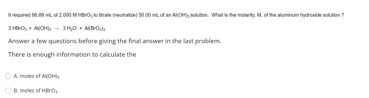 It required 66.66 mL of 2.000 M HBRO3 to titrate (neutralize) 50.00 mL of an Al(OH)3 solution. What is the molarity, M, of the aluminum hydroxide solution ?
З HBГОз + Al(ОН)з
3 H20 + Al(BrO3)3
Answer a few questions before giving the final answer in the last problem.
There is enough information to calculate the
A. moles of Al(OH)3
B. moles of HBRO3
