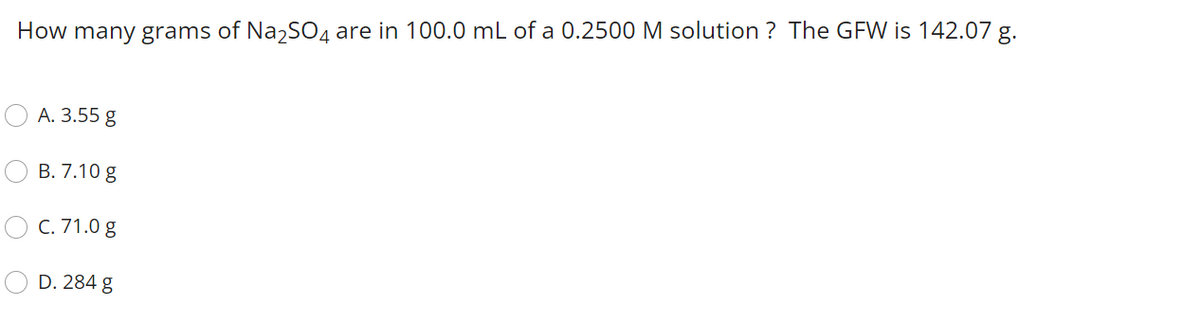 How many grams of Na2SO4 are in 100.0 mL of a 0.2500 M solution ? The GFW is 142.07 g.
А. 3.55 g
В. 7.10 g
C. 71.0 g
D. 284 g
