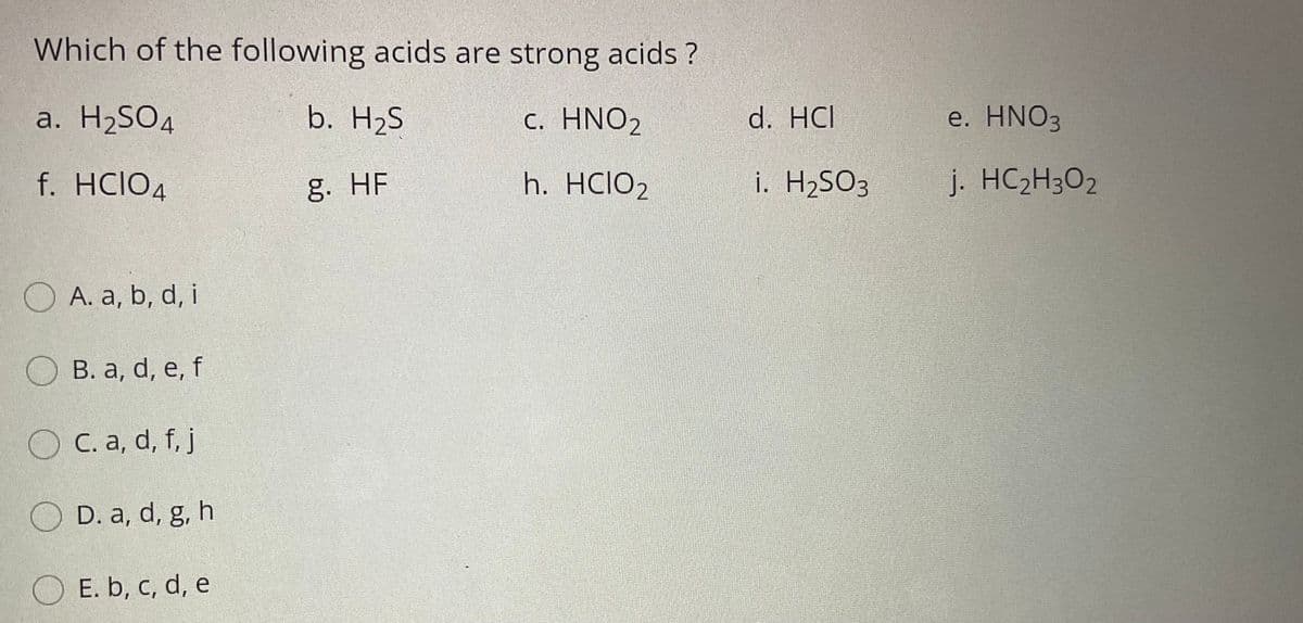 Which of the following acids are strong acids ?
a. H2SO4
b. H2S
с. HNO2
d. HCI
e. HNO3
f. HCIO4
g. HF
h. HCIO2
i. H2SO3
j. HC2H3O2
O A. a, b, d, i
О в. а, d, e, f
O C. a, d, f, j
O D. a, d, g, h
O E. b, c, d, e
