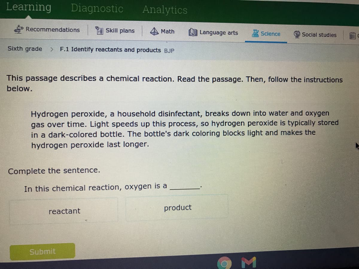 Learning
Diagnostic
Analytics
Recommendations
A Skill plans
Math
LE Language arts
巫Science
Social studies
Sixth grade
F.1 Identify reactants and products BJP
This passage describes a chemical reaction. Read the passage. Then, follow the instructions
below.
Hydrogen peroxide, a household disinfectant, breaks down into water and oxygen
gas over time. Light speeds up this process, so hydrogen peroxide is typically stored
in a dark-colored bottle. The bottle's dark coloring blocks light and makes the
hydrogen peroxide last longer.
Complete the sentence.
In this chemical reaction, oxygen is a
reactant
product
Submit
