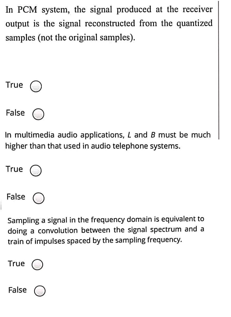 In PCM system, the signal produced at the receiver
output is the signal reconstructed from the quantized
samples (not the original samples).
True O
False O
In multimedia audio applications, L and B must be much
higher than that used in audio telephone systems.
True
False O
Sampling a signal in the frequency domain is equivalent to
doing a convolution between the signal spectrum and a
train of impulses spaced by the sampling frequency.
True
False O
