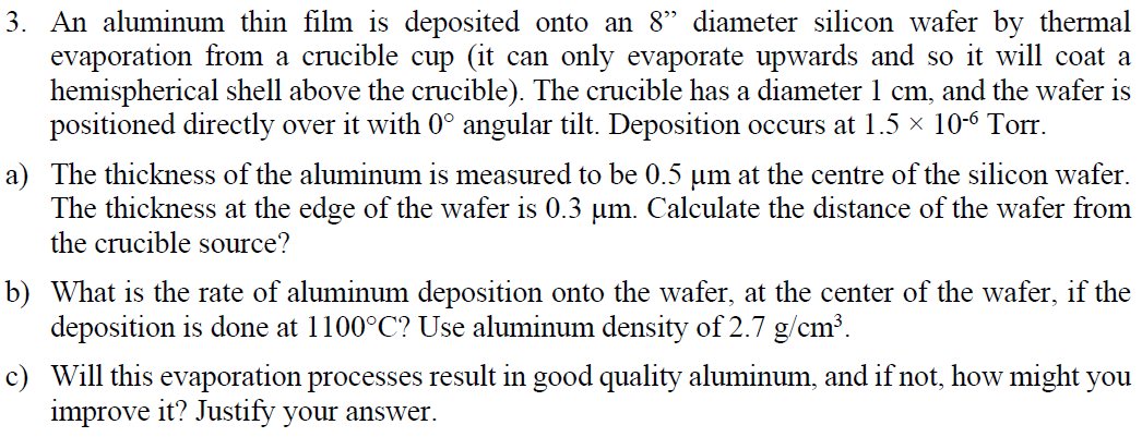 3. An aluminum thin film is deposited onto an 8" diameter silicon wafer by thermal
evaporation from a crucible cup (it can only evaporate upwards and so it will coat a
hemispherical shell above the crucible). The crucible has a diameter 1 cm, and the wafer is
positioned directly over it with 0° angular tilt. Deposition occurs at 1.5 × 10-6 Torr.
a) The thickness of the aluminum is measured to be 0.5 um at the centre of the silicon wafer.
The thickness at the edge of the wafer is 0.3 µm. Calculate the distance of the wafer from
the crucible source?
b) What is the rate of aluminum deposition onto the wafer, at the center of the wafer, if the
deposition is done at 1100°C? Use aluminum density of 2.7 g/cm³.
c) Will this evaporation processes result in good quality aluminum, and if not, how might you
improve it? Justify your answer.
