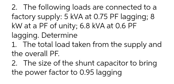 2. The following loads are connected to a
factory supply: 5 kVA at 0.75 PF lagging; 8
kW at a PF of unity; 6.8 kVA at 0.6 PF
lagging. Determine
1. The total load taken from the supply and
the overall PF.
2. The size of the shunt capacitor to bring
the power factor to 0.95 lagging
