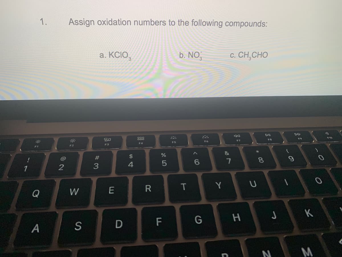 !
1
1.
0
Q
A
2
Assign oxidation numbers to the following compounds:
F2
W
S
a. KCIO,
#3
20
F3
E
D
$
4
F4
R
%
5
F
F5
b. NO,
T
6
G
F6
Y
&
c. CH,CHO
7
J
sa
F7
H
*
U
8
DII
FB
Z
J
-
9
F9
K
K
M
)
F10