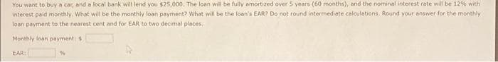 You want to buy a car, and a local bank will lend you $25,000. The loan will be fully amortized over 5 years (60 months), and the nominal interest rate will be 12% with
interest paid monthly. What will be the monthly loan payment? What will be the loan's EAR? Do not round intermediate calculations. Round your answer for the monthly
loan payment to the nearest cent and for EAR to two decimal places,
Monthly loan payment: $
EAR: