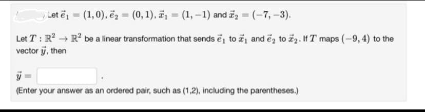 Let e₁= (1,0), e₂ = (0, 1), ₁ = (1, -1) and ₂ = (-7,-3).
Let T: R² → R² be a linear transformation that sends ₁ to ₁ and 2 to 2. If T maps (-9, 4) to the
vector 7, then
(Enter your answer as an ordered pair, such as (1,2), including the parentheses.)