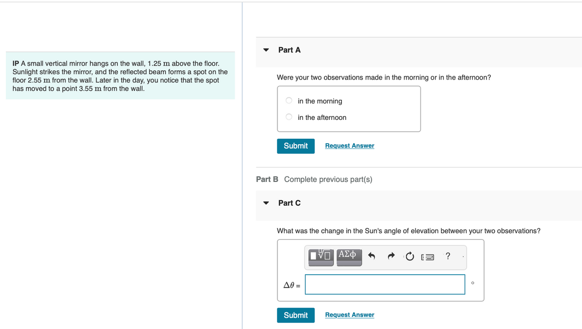 IP A small vertical mirror hangs on the wall, 1.25 m above the floor.
Sunlight strikes the mirror, and the reflected beam forms a spot on the
floor 2.55 m from the wall. Later in the day, you notice that the spot
has moved to a point 3.55 m from the wall.
Part A
Were your two observations made in the morning or in the afternoon?
in the morning
in the afternoon
Submit
Part B Complete previous part(s)
Part C
Request Answer
What was the change in the Sun's angle of elevation between your two observations?
Δθ =
Submit
Π ΑΣΦ
Request Answer
?