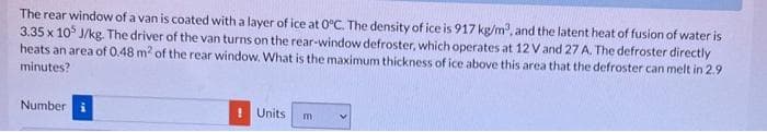 The rear window of a van is coated with a layer of ice at 0°C. The density of ice is 917 kg/m³, and the latent heat of fusion of water is
3.35 x 105 J/kg. The driver of the van turns on the rear-window defroster, which operates at 12 V and 27 A. The defroster directly
heats an area of 0.48 m² of the rear window. What is the maximum thickness of ice above this area that the defroster can melt in 2.9
minutes?
Number i
! Units m