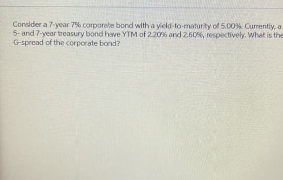 Consider a 7-year 7% corporate bond with a yield-to-maturity of 5.00%. Currently, a
5- and 7-year treasury bond have YTM of 2.20% and 2.60%, respectively. What is the
G-spread of the corporate bond?