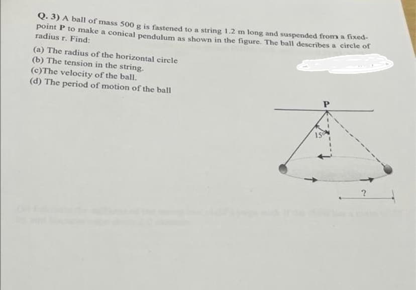 Q. 3) A ball of mass 500 g is fastened to a string 1.2 m long and suspended from a fixed-
point P to make a conical pendulum as shown in the figure. The ball describes a circle of
radius r. Find:
(a) The radius of the horizontal circle
(b) The tension in the string.
(c)The velocity of the ball.
(d) The period of motion of the ball
P
150
?