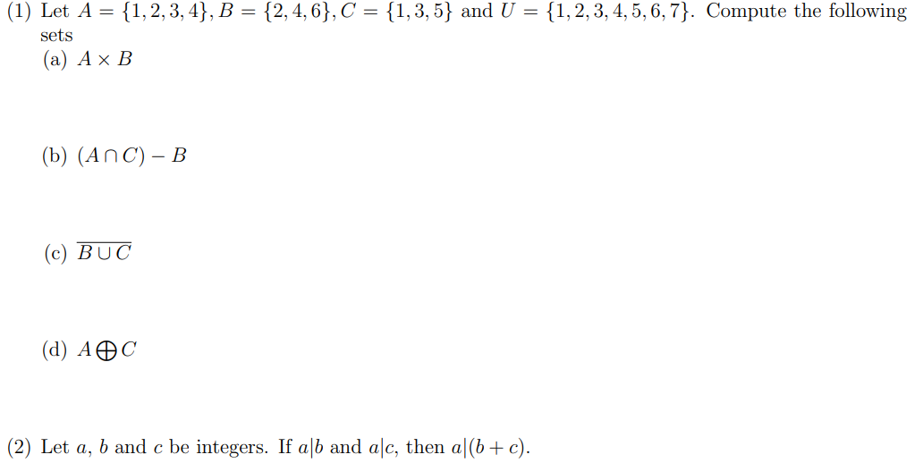 (1) Let A = {1, 2, 3, 4}, B = {2, 4, 6}, C = {1, 3, 5} and U = {1, 2, 3, 4, 5, 6, 7). Compute the following
sets
(a) A x B
(b) (ANC) - B
(c) BUC
(d) AC
(2) Let a, b and c be integers. If alb and alc, then a (b + c).