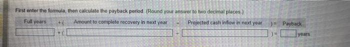 First enter the formula, then calculate the payback period. (Round your answer to two decimal places)
Full years
Amount to complete recovery in next year
Projected cash inflow in next year
Payback
years