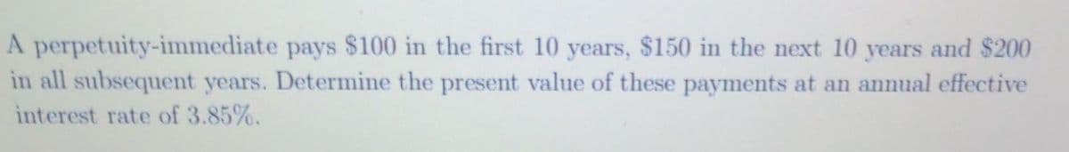 A perpetuity-immediate pays $100 in the first 10 years, $150 in the next 10 years and $200
in all subsequent years. Determine the present value of these payments at an annual effective
interest rate of 3.85%.