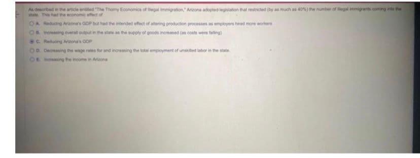 As described in the article entitled "The Thomy Economics of legal immigration, Arizona adopted legislation that restricted (by as much as 40%) the number of legal immigrants coming into the
state. This had the economic effect of
OA Reducing Arizona's GOP but had the intended effect of atering production processes as employers hired more workers
OB increasing overall output in the state as the supply of goods increased (as costs were falling)
C Reducing Arizona's GDP
OD. Decreasing the wage rates for and increasing the total employment of unsalted labor in the s