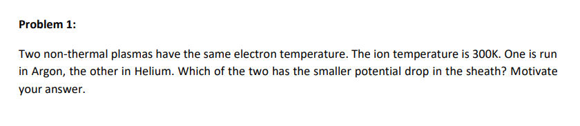 Problem 1:
Two non-thermal plasmas have the same electron temperature. The ion temperature is 300K. One is run
in Argon, the other in Helium. Which of the two has the smaller potential drop in the sheath? Motivate
your answer.