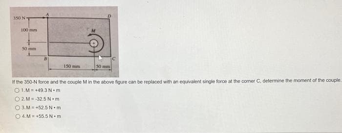 350 NT
100 mm
50 mm
B
150 mm
50 mm
If the 350-N force and the couple M in the above figure can be replaced with an equivalent single force at the corner C, determine the moment of the couple.
1.M +49.3 N.m
OZ.M=32.5 Nam
3.M=+52.5 N.m
4.M+55.5 N.m