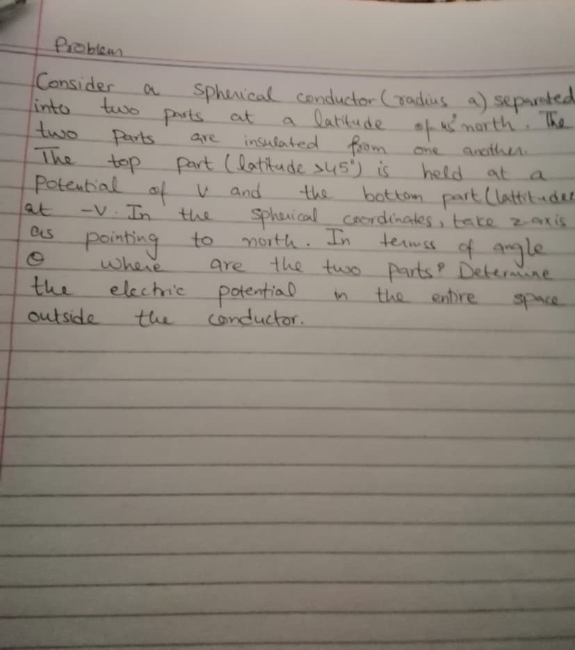 Consider
linto.
two
The
sphenical conductor (radius a) separetea
latikude of ks
from
two
parts at
morth. The
Parts.
are
insulated
another
One
part (latitude s45') is
top
Potential of V and
-V In.
held at a
bottom part Clattitude
sphenical cocrdinates, take zaxis
termss
the
at
the
of angle
es
painting
where
to
north. In
the two parts? Determine
the entre
are
the
electric potential
space
outside
the
Conductor.
