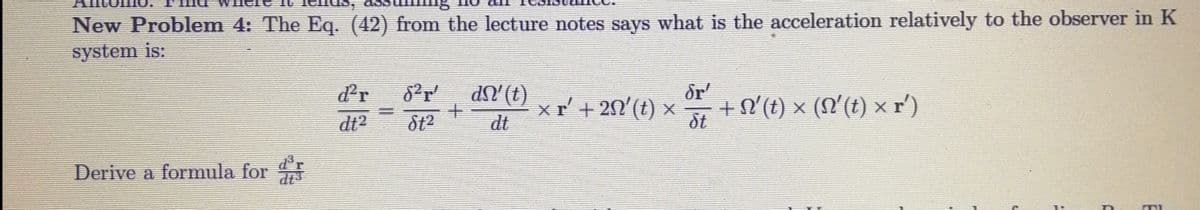 New Problem 4: The Eq. (42) from the lecture notes says what is the acceleration relatively to the observer in K
system is:
dr
dN'(t)
dr'
xr'+20'(t) x
dt
+N°(t) × (N'(t) ×r')
ôt
dt?
Derive a formula for
