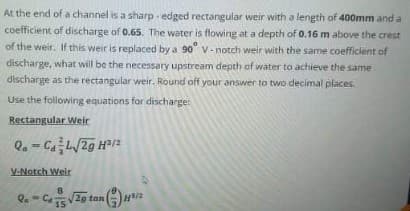 At the end of a channel is a sharp - edged rectangular weir with a length of 400mm and a
coefficient of discharge of 0.65. The water is flowing at a depth of 0.16 m above the crest
of the weir. If this weir is replaced by a 90 V-notch weir with the same coefficlent of
discharge, what will be the necessary upstream depth of water to achieve the same
discharge as the rectangular weir. Round off your answer to two decimal places.
Use the following equations for discharge
Rectangular Weir
Q. - CL/2g H/2
%3D
V-Notch Weir
Q. - Ca5 V2g tan
15
