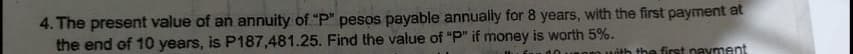 4. The present value of an annuity of "P" pesos payable annually for 8 years, with the first payment at
the end of 10 years, is P187,481.25. Find the value of "P" if money is worth 5%.
