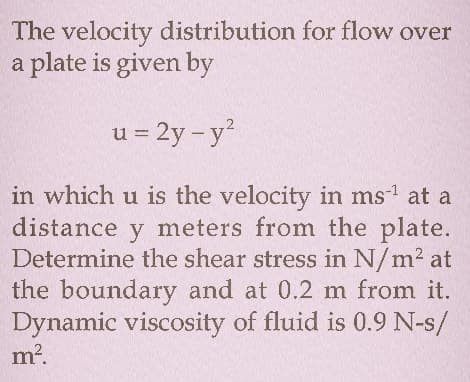 The velocity distribution for flow over
a plate is given by
u = 2y - y
in which u is the velocity in ms' at a
distance y meters from the plate.
Determine the shear stress in N/m2 at
the boundary and at 0.2 m from it.
Dynamic viscosity of fluid is 0.9 N-s/
m?.
