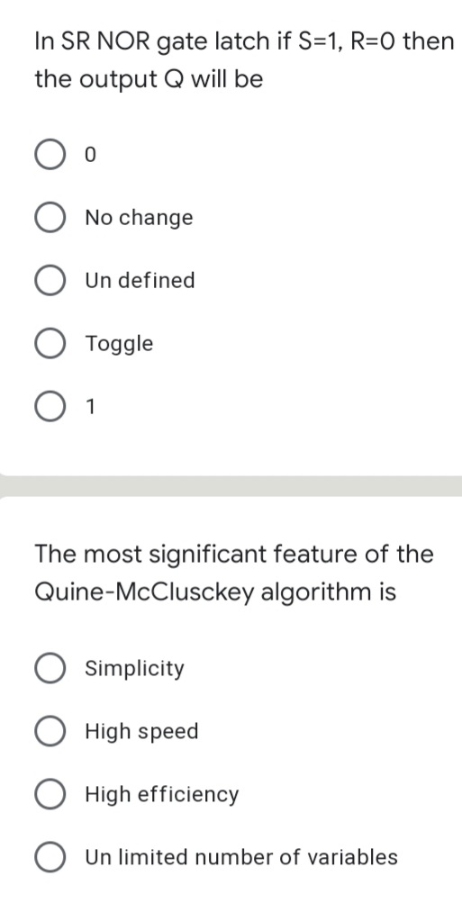 In SR NOR gate latch if S=1, R=0 then
the output Q will be
No change
Un defined
Toggle
1
The most significant feature of the
Quine-McClusckey algorithm is
Simplicity
High speed
High efficiency
Un limited number of variables
