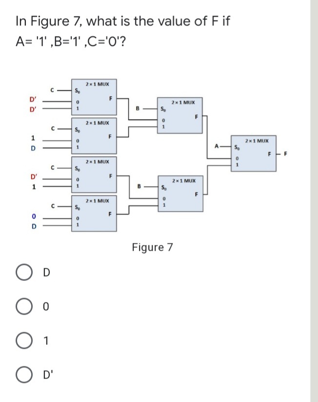 In Figure 7, what is the value of F if
A= '1' ,B='1' ,C='O'?
2x1 MUX
D'
F
2x1 MUX
D'
F
2 x1 MUX
So
F
2x1 MUX
D
2x1 MUX
D'
F
2x1 MUX
1
2x1 MUX
1
F
Figure 7
O D
1
O D'
