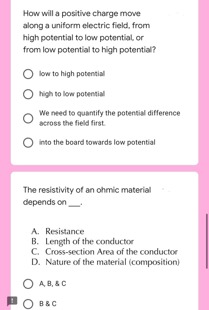 How will a positive charge move
along a uniform electric field, from
high potential to low potential, or
from low potential to high potential?
low to high potential
O high to low potential
O
O into the board towards low potential
The resistivity of an ohmic material
depends on
A. Resistance
B. Length of the conductor
C. Cross-section Area of the conductor
D. Nature of the material (composition)
O A, B, & C
O B & C
We need to quantify the potential difference
across the field first.