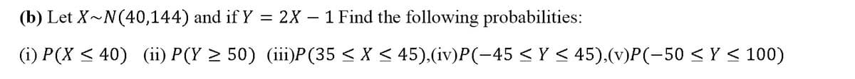 (b) Let X~N(40,144) and if Y = 2X – 1 Find the following probabilities:
(i) P(X < 40) (ii) P(Y > 50) (iii)P(35 < X < 45),(iv)P(-45 < Y < 45).(v)P(-50 < Y < 100)
