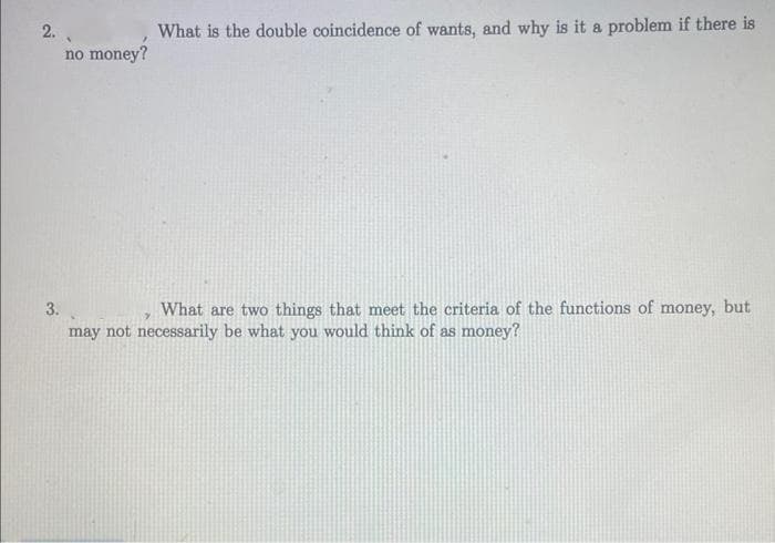 2..
no money?
What is the double coincidence of wants, and why is it a problem if there is
3.
What are two things that meet the criteria of the functions of money, but
may not necessarily be what you would think of as money?
7