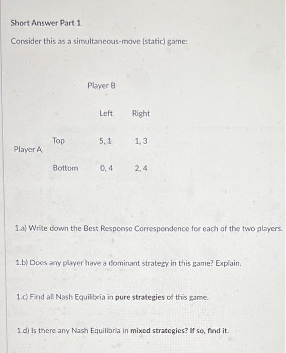 Short Answer Part 1
Consider this as a simultaneous-move (static) game:
Player A
Top
Bottom
Player B
Left
5,1
0,4
Right
1,3
2,4
1.a) Write down the Best Response Correspondence for each of the two players.
1.b) Does any player have a dominant strategy in this game? Explain.
1.c) Find all Nash Equilibria in pure strategies of this game.
1.d) Is there any Nash Equilibria in mixed strategies? If so, find it.