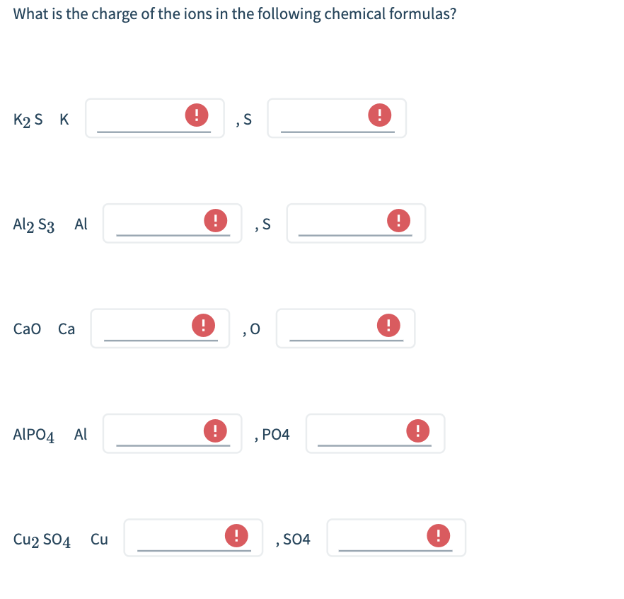 What is the charge of the ions in the following chemical formulas?
K2 S K
Al2 S3 Al
Cao Ca
AlPO4 AL
Cu2 SO4 Cu
!
!
0
!
,S
!
,0
S
PO4
SO4
!
!
0
!
!