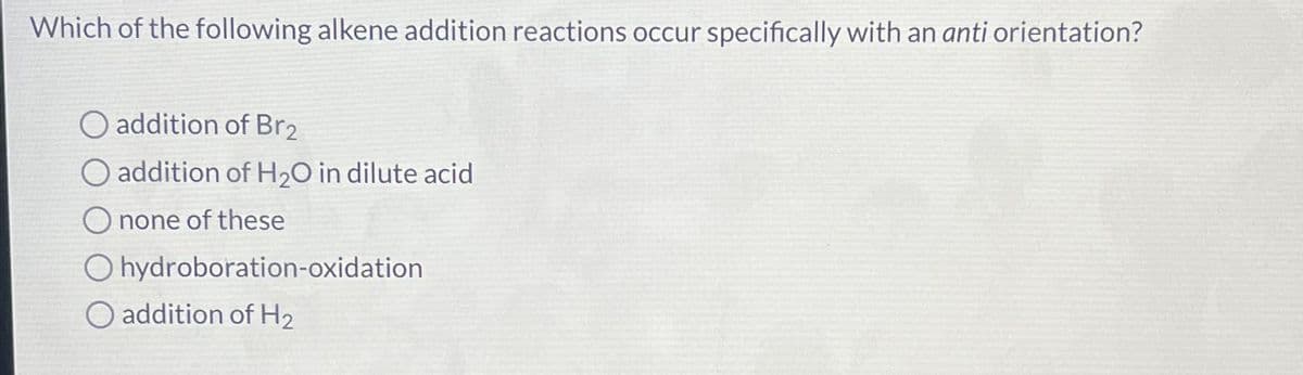 Which of the following alkene addition reactions occur specifically with an anti orientation?
addition of Br2
addition of H₂O in dilute acid
none of these
Ohydroboration-oxidation
addition of H2