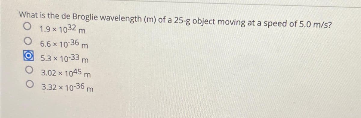 What is the de Broglie wavelength (m) of a 25-g object moving at a speed of 5.0 m/s?
O 1.9 × 1032 m
O
O
O
6.6 × 10-36 m
5.3 × 10-33 m
3.02 × 1045 m
3.32 x 10-36 m