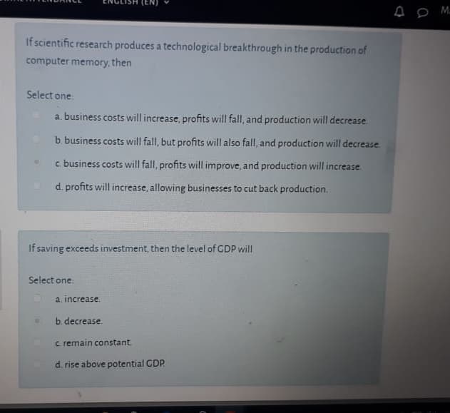 If scientific research produces a technological breakthrough in the production of
computer memory, then
Select one
a. business costs will increase, profits will fall, and production will decrease.
b. business costs will fall, but profits will also fall, and production will decrease.
c business costs will fall, profits will improve, and production will increase.
d. profits will increase, allowing businesses to cut back production.
