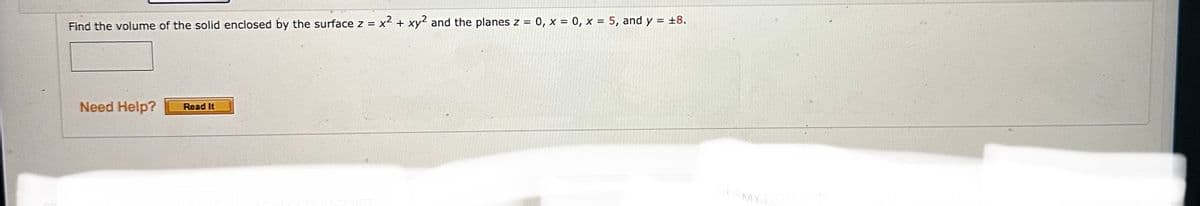 Find the volume of the solid enclosed by the surface z = x² + xy2 and the planes z = 0, x = 0, x = 5, and y = ±8.
Need Help?
Read It
MY