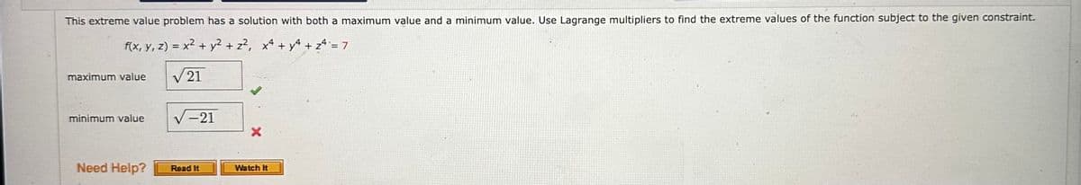 This extreme value problem has a solution with both a maximum value and a minimum value. Use Lagrange multipliers to find the extreme values of the function subject to the given constraint.
f(x, y, z) = x² + y² + z², x² + y² + z² = 7
√21
maximum value
minimum value
Need Help?
-21
Read It
Watch It