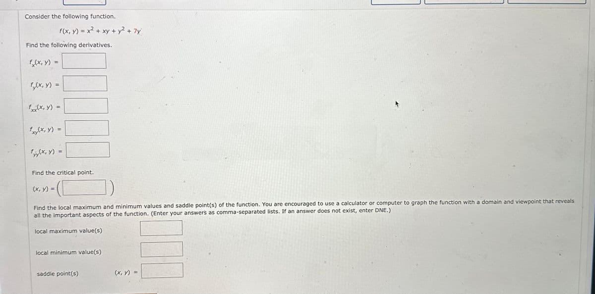 Consider the following function.
Find the following derivatives.
fx(x, y) =
fy(x, y) =
f(x, y) = x² + xy + y² + 7y
f (x, y) =
fxy(x, y) =
fyy(x, y) =
Find the critical point.
(x, y) =
Find the local maximum and minimum values and saddle point(s) of the function. You are encouraged to use a calculator or computer to graph the function with a domain and viewpoint that reveals
all the important aspects of the function. (Enter your answers as comma-separated lists. If an answer does not exist, enter DNE.)
local maximum value(s)
local minimum value(s)
saddle point(s)
(x, y)